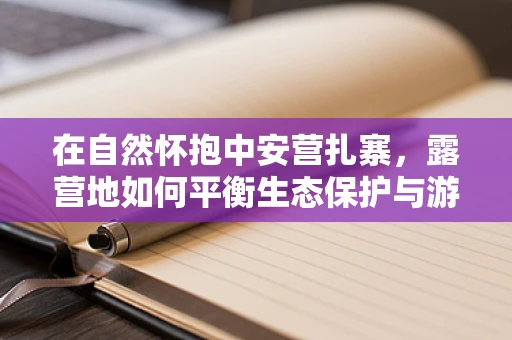 在自然怀抱中安营扎寨，露营地如何平衡生态保护与游客体验？