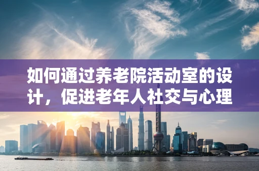 如何通过养老院活动室的设计，促进老年人社交与心理健康？