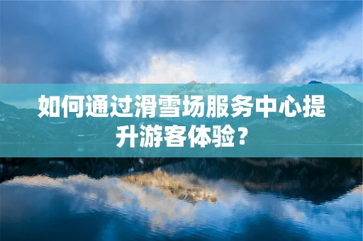 如何通过滑雪场服务中心提升游客体验？