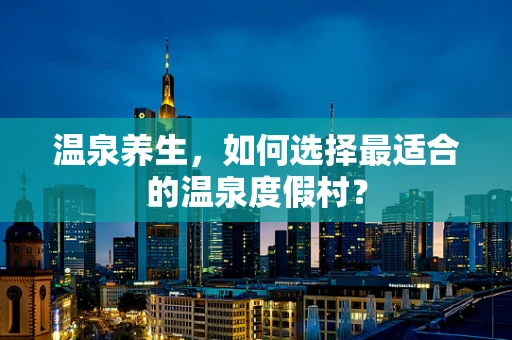 温泉养生，如何选择最适合的温泉度假村？