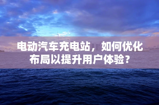 电动汽车充电站，如何优化布局以提升用户体验？