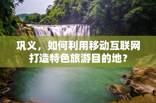 巩义，如何利用移动互联网打造特色旅游目的地？