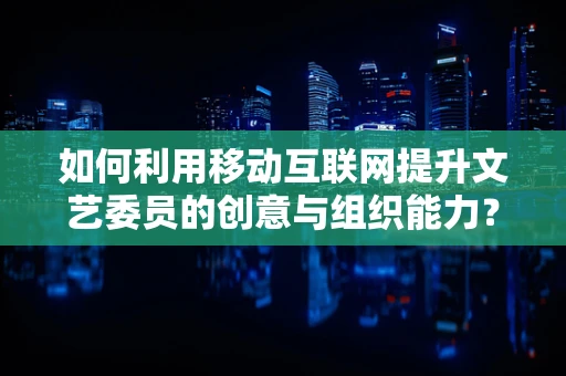 如何利用移动互联网提升文艺委员的创意与组织能力？