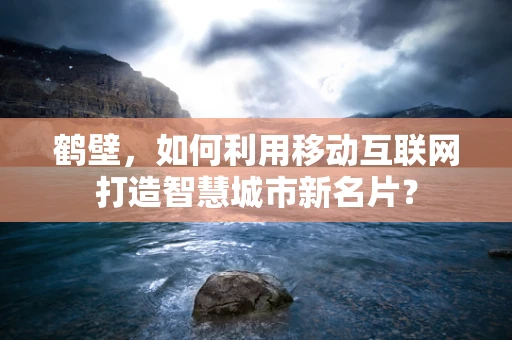 鹤壁，如何利用移动互联网打造智慧城市新名片？