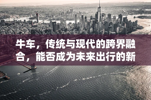 牛车，传统与现代的跨界融合，能否成为未来出行的新宠？