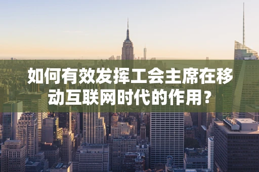 如何有效发挥工会主席在移动互联网时代的作用？