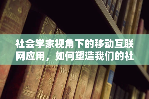 社会学家视角下的移动互联网应用，如何塑造我们的社会行为？