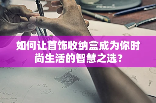 如何让首饰收纳盒成为你时尚生活的智慧之选？