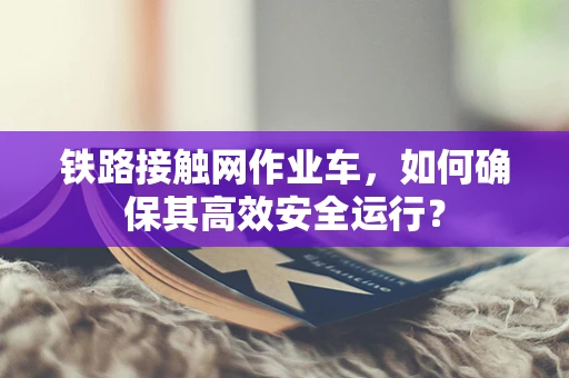 铁路接触网作业车，如何确保其高效安全运行？