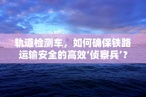 轨道检测车，如何确保铁路运输安全的高效‘侦察兵’？