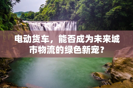 电动货车，能否成为未来城市物流的绿色新宠？