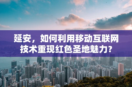 延安，如何利用移动互联网技术重现红色圣地魅力？