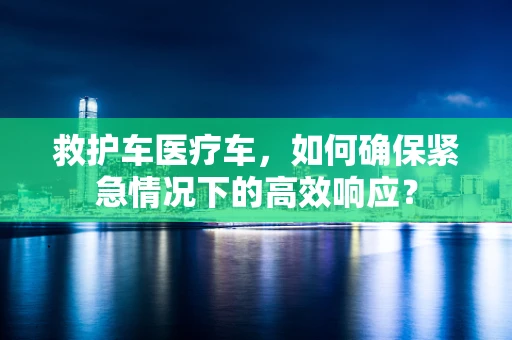 救护车医疗车，如何确保紧急情况下的高效响应？