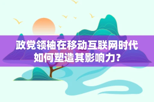 政党领袖在移动互联网时代如何塑造其影响力？