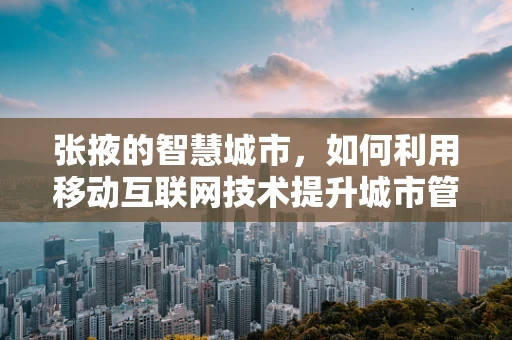 张掖的智慧城市，如何利用移动互联网技术提升城市管理效率？