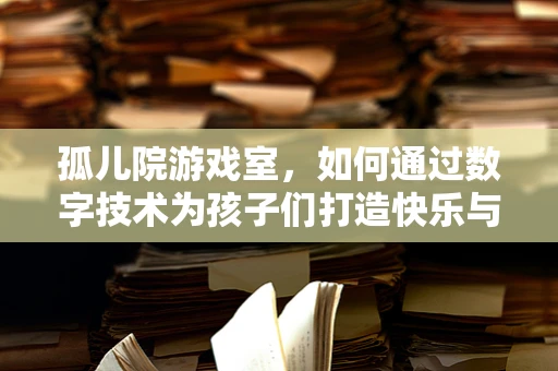 孤儿院游戏室，如何通过数字技术为孩子们打造快乐与成长的空间？