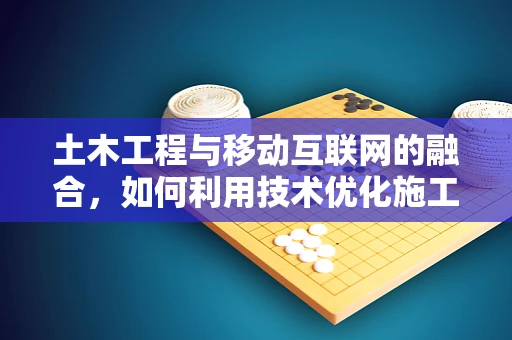 土木工程与移动互联网的融合，如何利用技术优化施工管理？