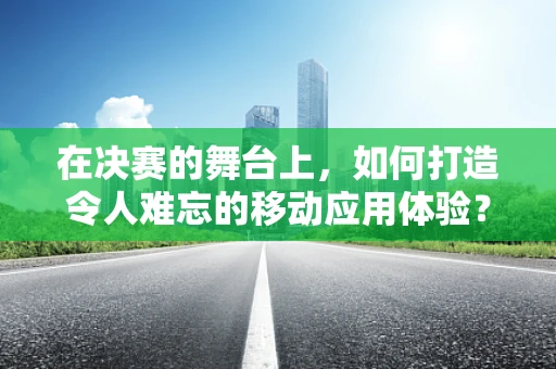 在决赛的舞台上，如何打造令人难忘的移动应用体验？