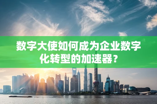 数字大使如何成为企业数字化转型的加速器？