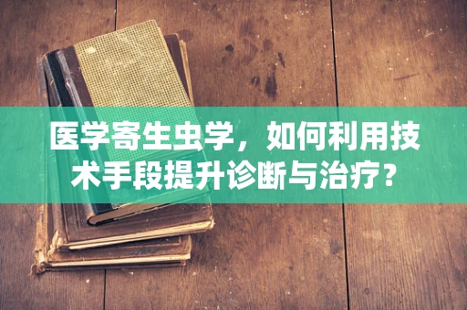 医学寄生虫学，如何利用技术手段提升诊断与治疗？