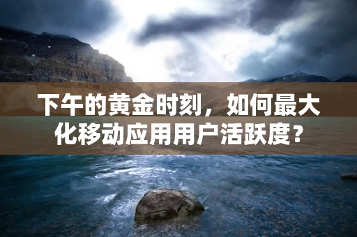 下午的黄金时刻，如何最大化移动应用用户活跃度？