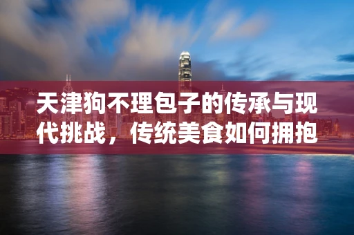 天津狗不理包子的传承与现代挑战，传统美食如何拥抱移动互联网？