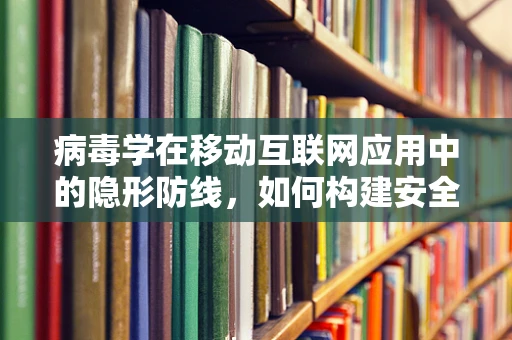 病毒学在移动互联网应用中的隐形防线，如何构建安全屏障？