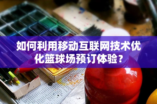 如何利用移动互联网技术优化篮球场预订体验？