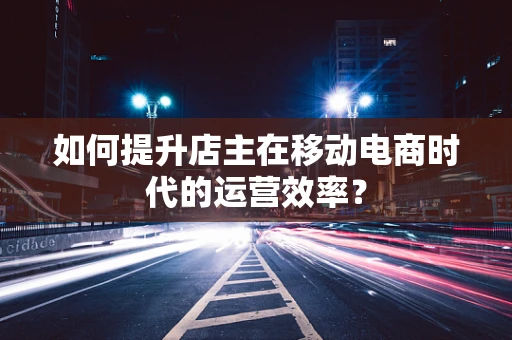 如何提升店主在移动电商时代的运营效率？