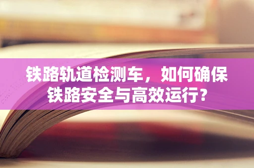 铁路轨道检测车，如何确保铁路安全与高效运行？